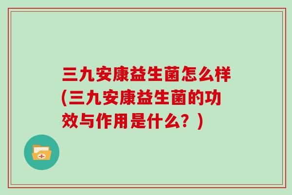 三九安康益生菌怎么样(三九安康益生菌的功效与作用是什么？)