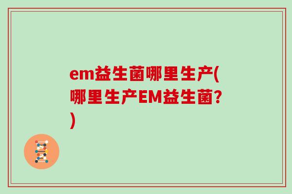 em益生菌哪里生产(哪里生产EM益生菌？)