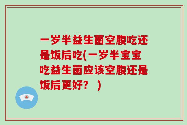 一岁半益生菌空腹吃还是饭后吃(一岁半宝宝吃益生菌应该空腹还是饭后更好？ )