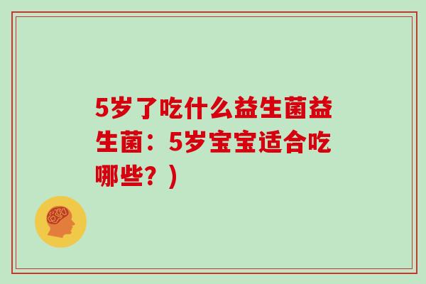 5岁了吃什么益生菌益生菌:5岁宝宝适合吃哪些?) 5岁了吃什么益生菌益生菌:5岁宝宝适合吃哪些?)