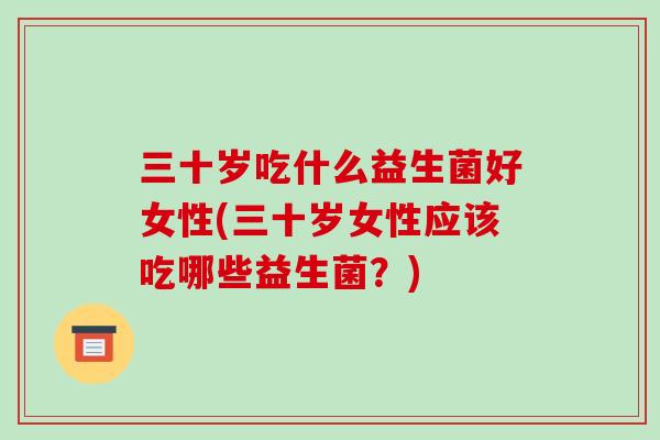 三十岁吃什么益生菌好女性(三十岁女性应该吃哪些益生菌？)