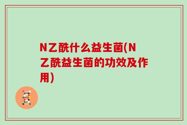 N乙酰什么益生菌(N乙酰益生菌的功效及作用) N乙酰什么益生菌(N乙酰益生菌的功效及作用)