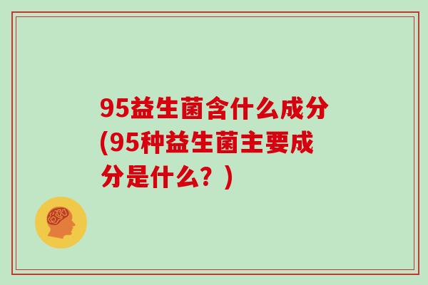 95益生菌含什么成分(95种益生菌主要成分是什么?) 95益生菌含什么成分(95种益生菌主要成分是什么?)