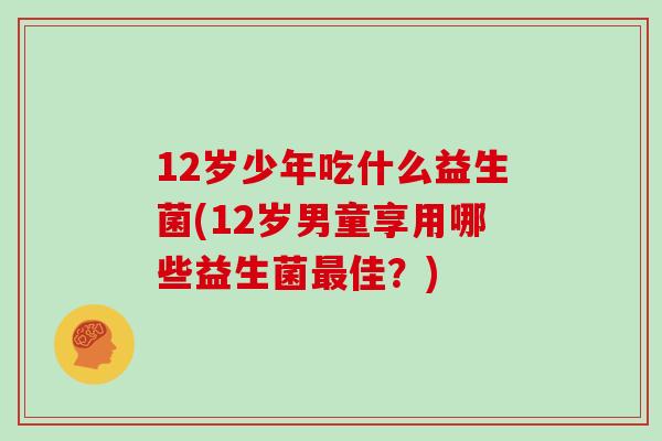 12岁少年吃什么益生菌(12岁男童享用哪些益生菌佳?) 12岁少年吃什么益生菌(12岁男童享用哪些益生菌佳?)