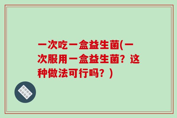 一次吃一盒益生菌(一次服用一盒益生菌？这种做法可行吗？)