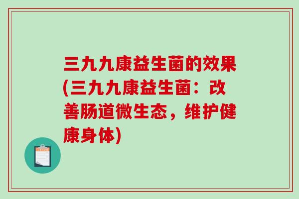 三九九康益生菌的效果(三九九康益生菌：改善肠道微生态，维护健康身体)