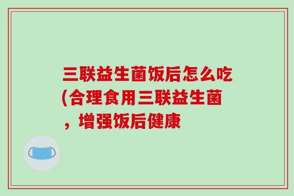 三联益生菌饭后怎么吃(合理食用三联益生菌，增强饭后健康