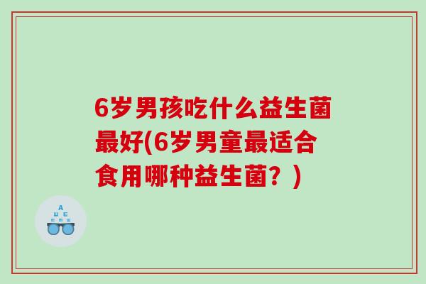 6岁男孩吃什么益生菌最好(6岁男童最适合食用哪种益生菌？)
