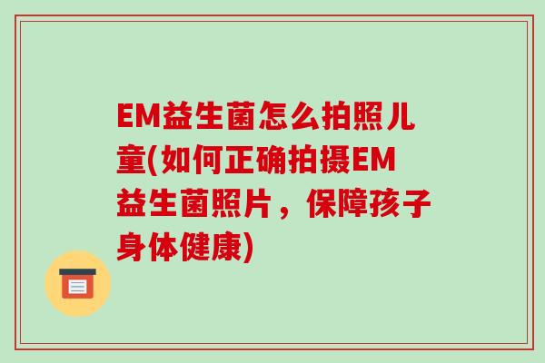 EM益生菌怎么拍照儿童(如何正确拍摄EM益生菌照片，保障孩子身体健康)