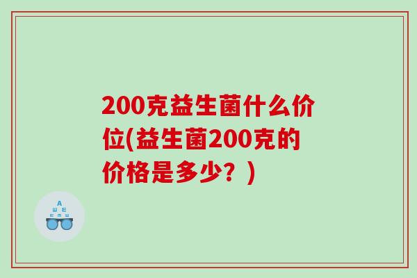 200克益生菌什么价位(益生菌200克的价格是多少?) 200克益生菌什么价位(益生菌200克的价格是多少?)