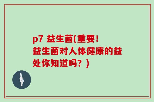 p7 益生菌(重要！益生菌对人体健康的益处你知道吗？)