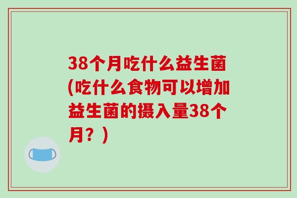38个月吃什么益生菌(吃什么食物可以增加益生菌的摄入量38个月？)