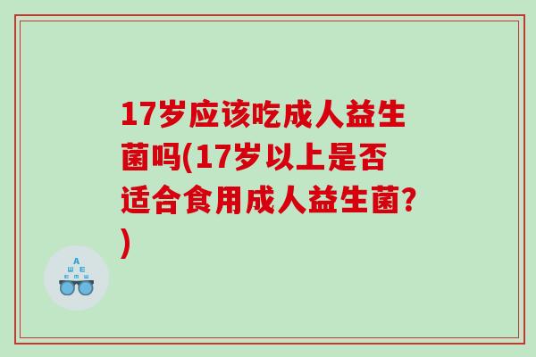 17岁应该吃成人益生菌吗(17岁以上是否适合食用成人益生菌？)