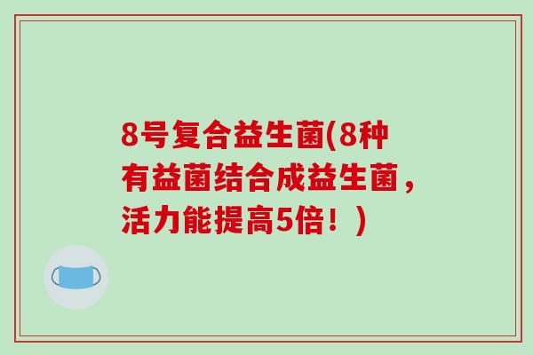 8号复合益生菌(8种有益菌结合成益生菌，活力能提高5倍！)