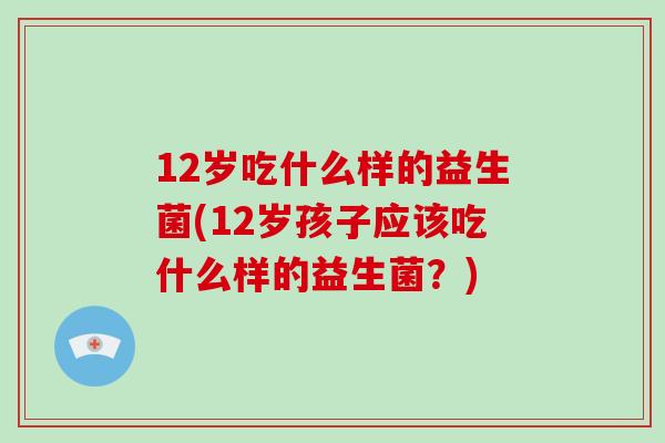 12岁吃什么样的益生菌(12岁孩子应该吃什么样的益生菌？)