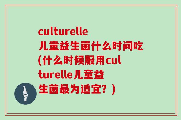 culturelle儿童益生菌什么时间吃(什么时候服用culturelle儿童益生菌为适宜？)