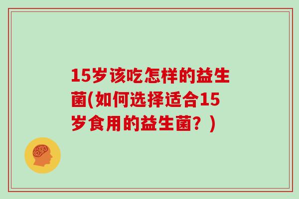 15岁该吃怎样的益生菌(如何选择适合15岁食用的益生菌？)