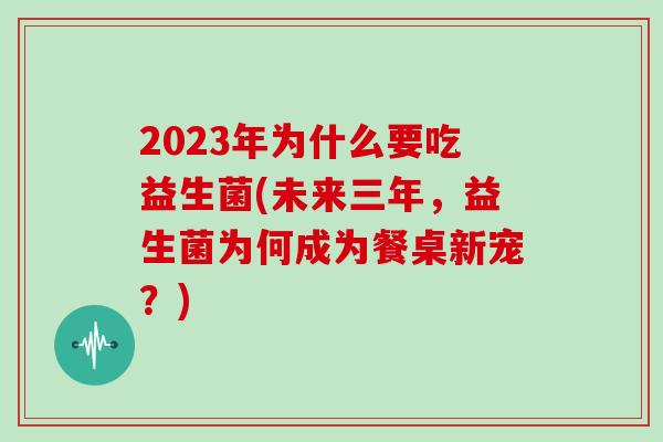 2023年为什么要吃益生菌(未来三年，益生菌为何成为餐桌新宠？)