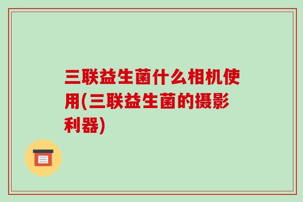 三联益生菌什么相机使用(三联益生菌的摄影利器)
