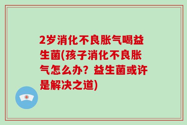2岁消化不良胀气喝益生菌(孩子消化不良胀气怎么办？益生菌或许是解决之道)