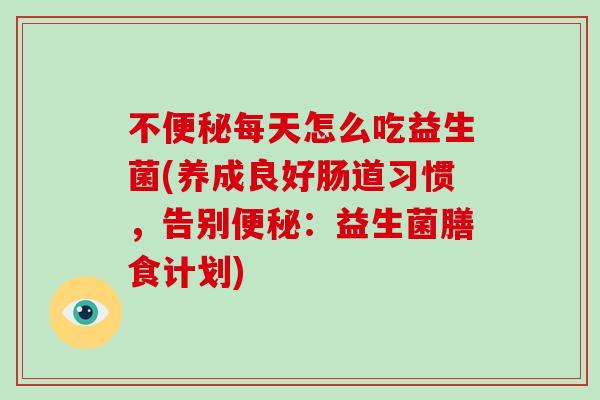 不每天怎么吃益生菌(养成良好肠道习惯，告别：益生菌膳食计划)