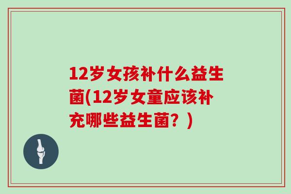 12岁女孩补什么益生菌(12岁女童应该补充哪些益生菌?) 12岁女孩补什么益生菌(12岁女童应该补充哪些益生菌?)