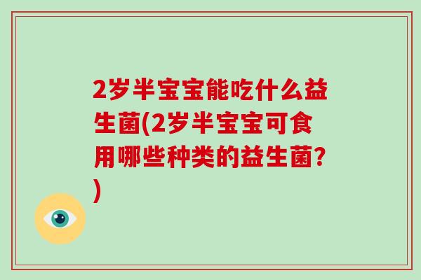2岁半宝宝能吃什么益生菌(2岁半宝宝可食用哪些种类的益生菌?) 2岁半宝宝能吃什么益生菌(2岁半宝宝可食用哪些种类的益生菌?)