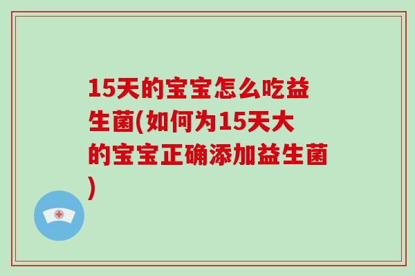15天的宝宝怎么吃益生菌(如何为15天大的宝宝正确添加益生菌)