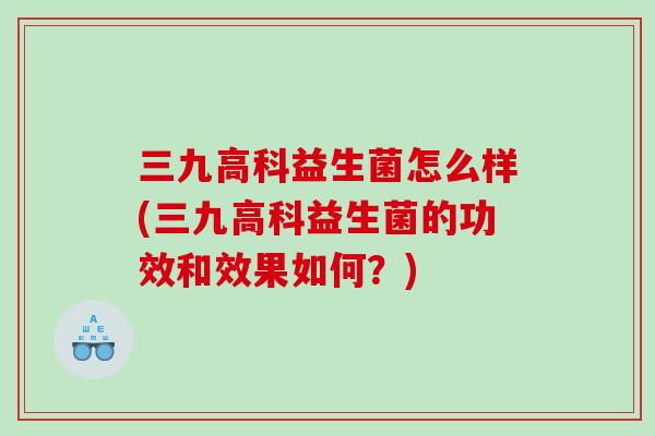 三九高科益生菌怎么样(三九高科益生菌的功效和效果如何？)