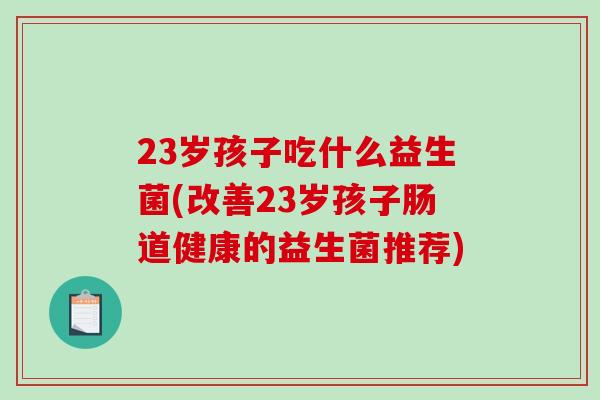 23岁孩子吃什么益生菌(改善23岁孩子肠道健康的益生菌推荐)