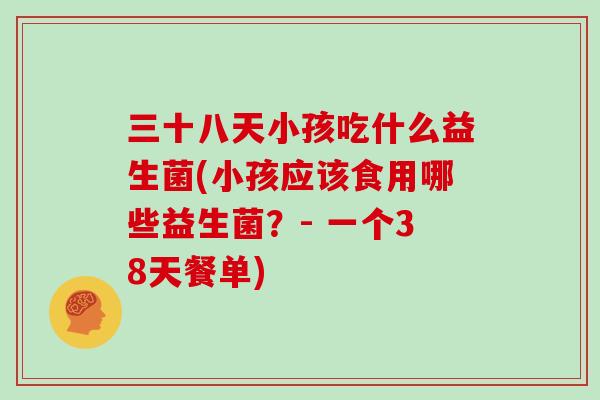 三十八天小孩吃什么益生菌(小孩应该食用哪些益生菌？- 一个38天餐单)