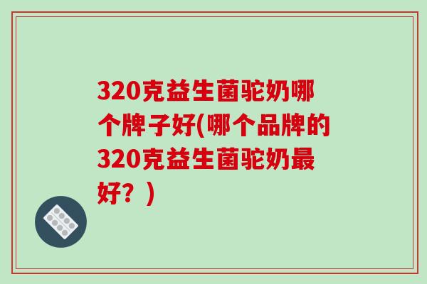 320克益生菌驼奶哪个牌子好(哪个品牌的320克益生菌驼奶最好？)