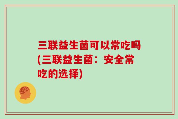 三联益生菌可以常吃吗(三联益生菌：安全常吃的选择)