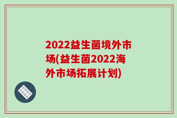 2022益生菌境外市场(益生菌2022海外市场拓展计划)