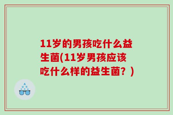 11岁的男孩吃什么益生菌(11岁男孩应该吃什么样的益生菌?) 11岁的男孩吃什么益生菌(11岁男孩应该吃什么样的益生菌?)
