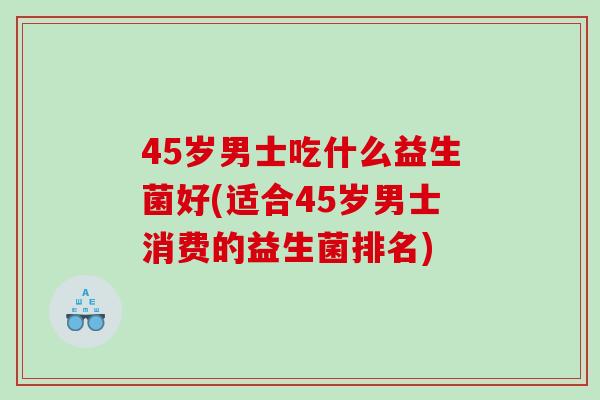 45岁男士吃什么益生菌好(适合45岁男士消费的益生菌排名)