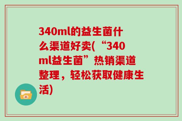 340ml的益生菌什么渠道好卖(“340ml益生菌”热销渠道整理，轻松获取健康生活)