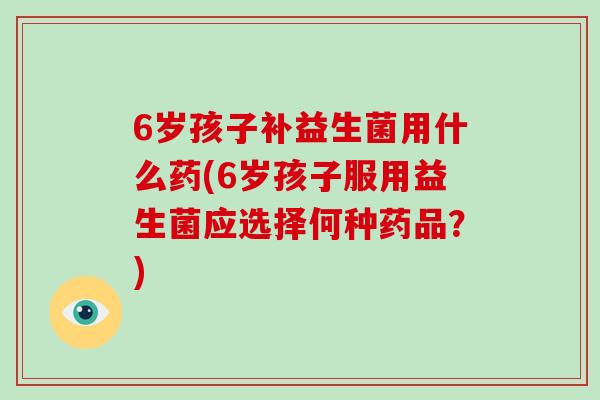 6岁孩子补益生菌用什么药(6岁孩子服用益生菌应选择何种药品？)