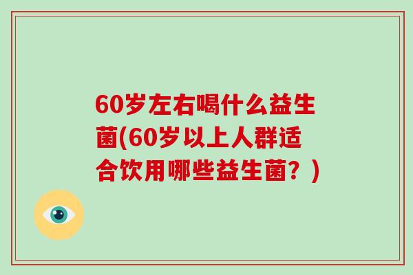 60岁左右喝什么益生菌(60岁以上人群适合饮用哪些益生菌？)
