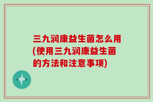 三九润康益生菌怎么用(使用三九润康益生菌的方法和注意事项)
