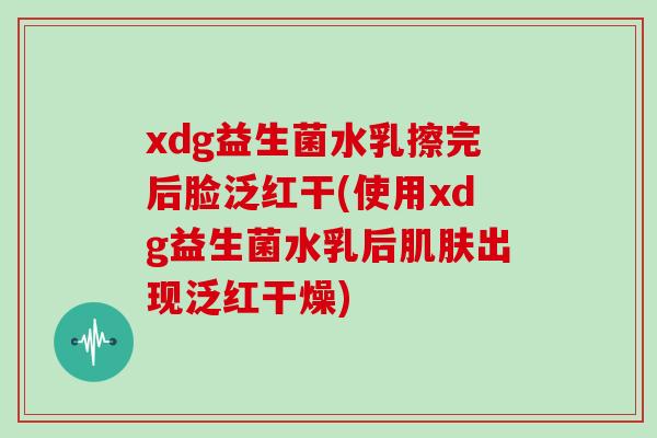xdg益生菌水乳擦完后脸泛红干(使用xdg益生菌水乳后肌肤出现泛红干燥)