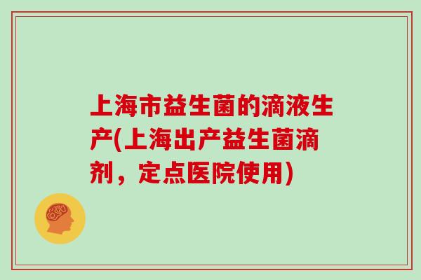 上海市益生菌的滴液生产(上海出产益生菌滴剂，定点医院使用)