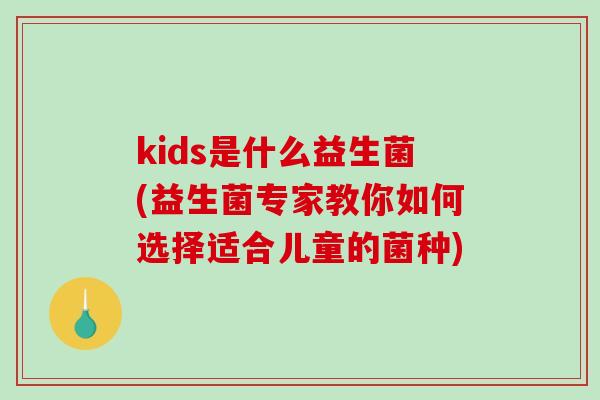 kids是什么益生菌(益生菌专家教你如何选择适合儿童的菌种)