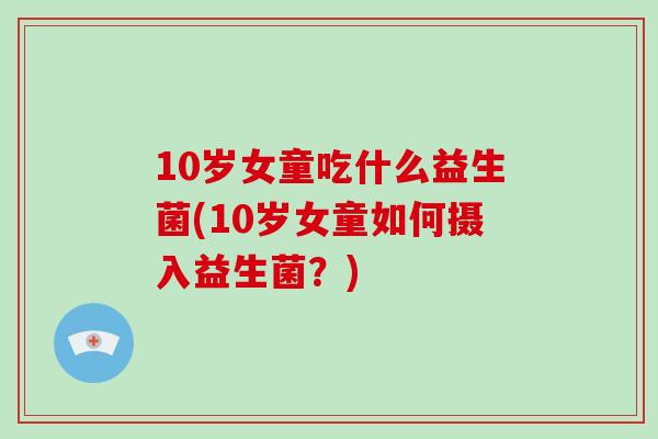 10岁女童吃什么益生菌(10岁女童如何摄入益生菌？)