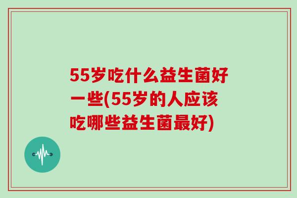 55岁吃什么益生菌好一些(55岁的人应该吃哪些益生菌最好)
