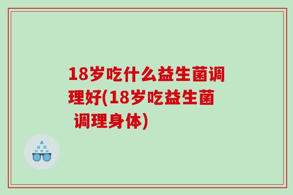 18岁吃什么益生菌调理好(18岁吃益生菌 调理身体)
