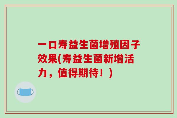 一口寿益生菌增殖因子效果(寿益生菌新增活力，值得期待！)