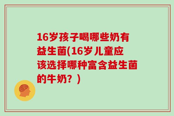 16岁孩子喝哪些奶有益生菌(16岁儿童应该选择哪种富含益生菌的牛奶?) 16岁孩子喝哪些奶有益生菌(16岁儿童应该选择哪种富含益生菌的牛奶?)