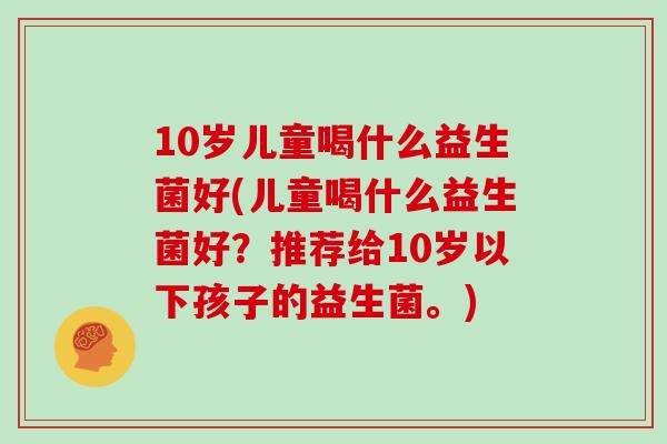 10岁儿童喝什么益生菌好(儿童喝什么益生菌好？推荐给10岁以下孩子的益生菌。)