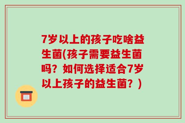 7岁以上的孩子吃啥益生菌(孩子需要益生菌吗？如何选择适合7岁以上孩子的益生菌？)